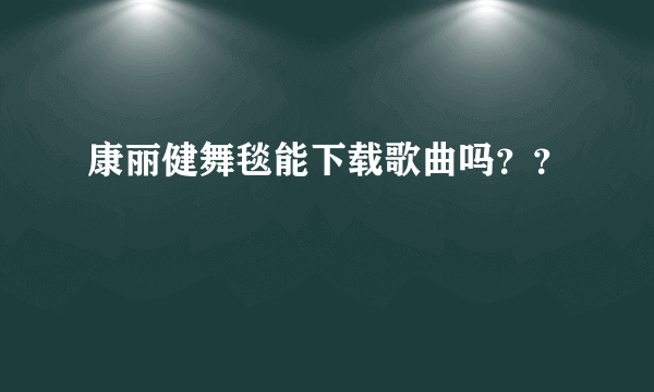 康丽健舞毯能下载歌曲吗？？