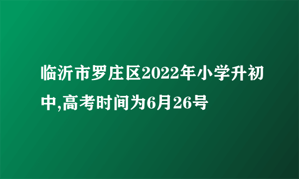 临沂市罗庄区2022年小学升初中,高考时间为6月26号