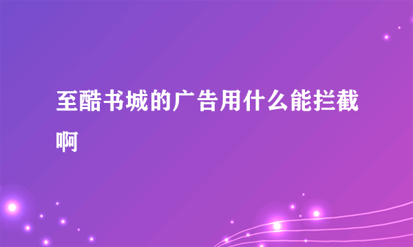 至酷书城的广告用什么能拦截啊