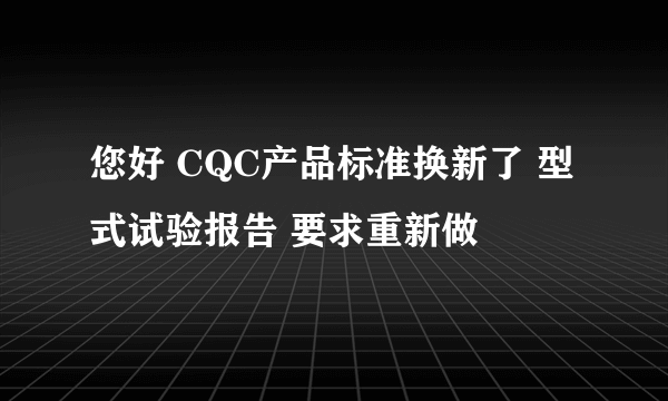 您好 CQC产品标准换新了 型式试验报告 要求重新做