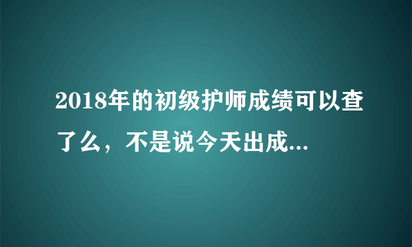 2018年的初级护师成绩可以查了么，不是说今天出成绩么，怎么这个时间了还查不到