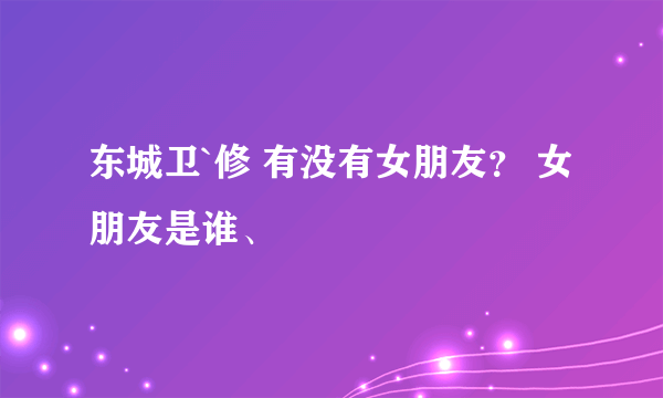 东城卫`修 有没有女朋友？ 女朋友是谁、