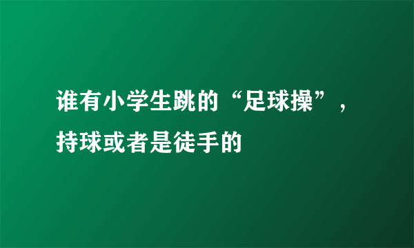 谁有小学生跳的“足球操”，持球或者是徒手的