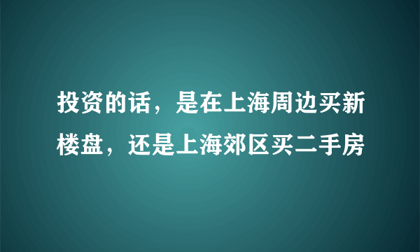 投资的话，是在上海周边买新楼盘，还是上海郊区买二手房