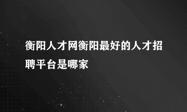 衡阳人才网衡阳最好的人才招聘平台是哪家