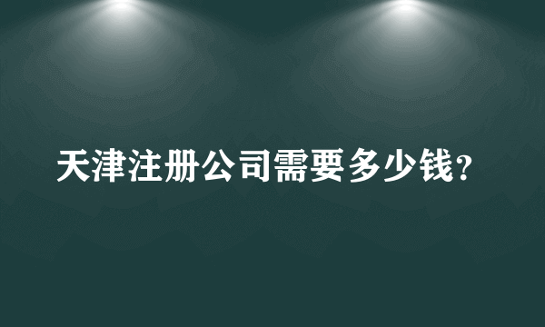 天津注册公司需要多少钱？