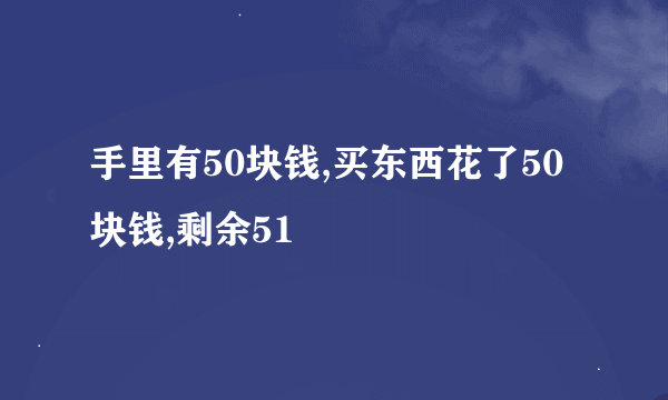 手里有50块钱,买东西花了50块钱,剩余51