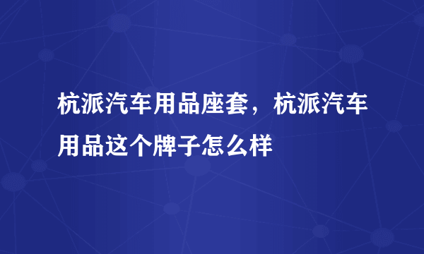 杭派汽车用品座套，杭派汽车用品这个牌子怎么样