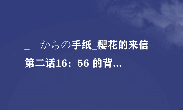 _桜からの手纸_樱花的来信 第二话16：56 的背景音乐是什么