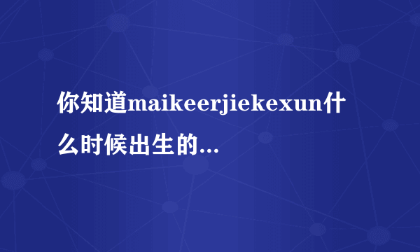 你知道maikeerjiekexun什么时候出生的？？拜托各位大神