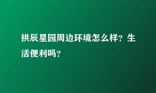 拱辰星园周边环境怎么样？生活便利吗？