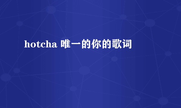 hotcha 唯一的你的歌词