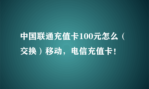 中国联通充值卡100元怎么（交换）移动，电信充值卡！