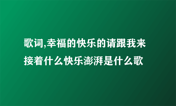 歌词,幸福的快乐的请跟我来接着什么快乐澎湃是什么歌