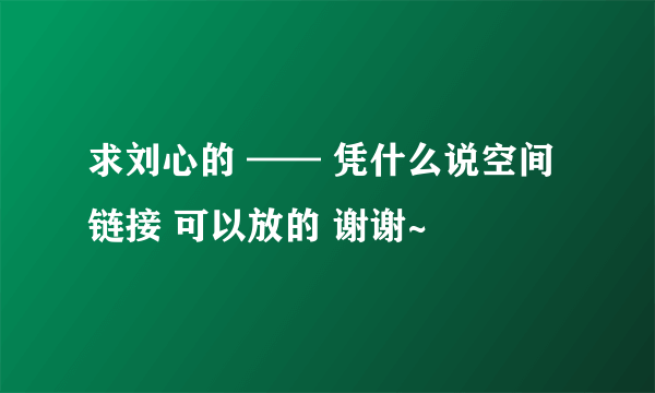 求刘心的 —— 凭什么说空间链接 可以放的 谢谢~