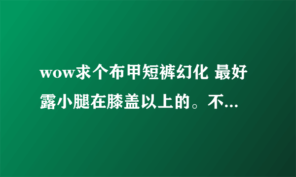 wow求个布甲短裤幻化 最好露小腿在膝盖以上的。不要裤衩内类型什么魔纹纳鲁先祖热裤都不要。有没有类