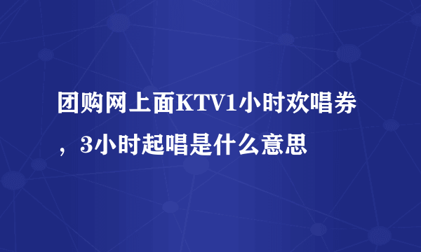 团购网上面KTV1小时欢唱券，3小时起唱是什么意思