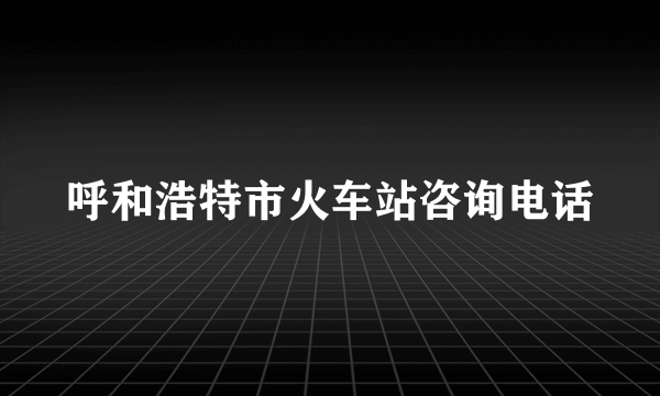 呼和浩特市火车站咨询电话