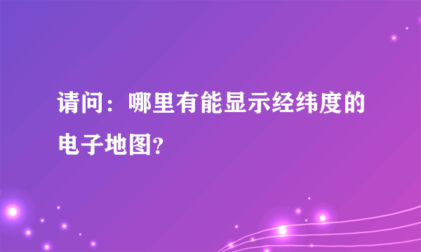 请问：哪里有能显示经纬度的电子地图？