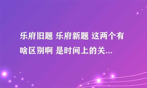 乐府旧题 乐府新题 这两个有啥区别啊 是时间上的关系么还是文风就不一样啊，，搞不清...