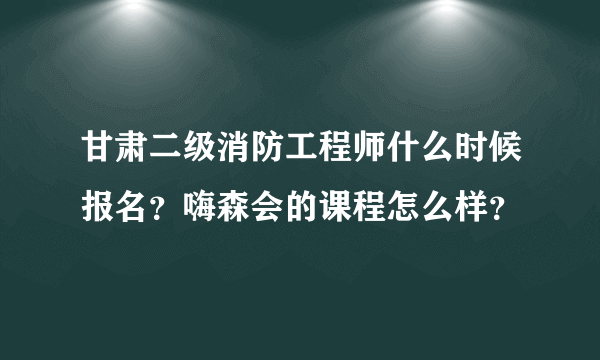 甘肃二级消防工程师什么时候报名？嗨森会的课程怎么样？