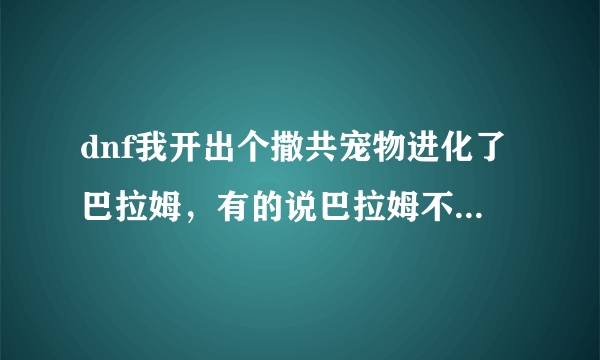 dnf我开出个撒共宠物进化了巴拉姆，有的说巴拉姆不能那个进化了，可我开是撒共进化的啊，现在还能进化不