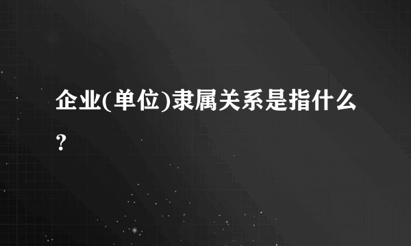 企业(单位)隶属关系是指什么？