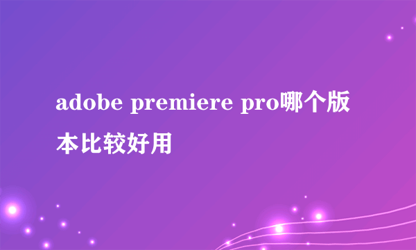 adobe premiere pro哪个版本比较好用