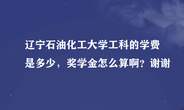 辽宁石油化工大学工科的学费是多少，奖学金怎么算啊？谢谢