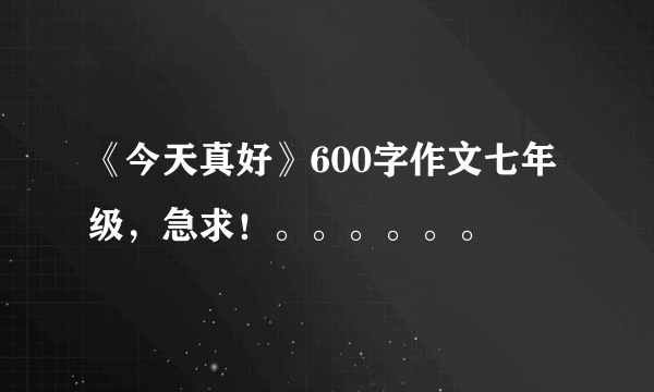 《今天真好》600字作文七年级，急求！。。。。。。