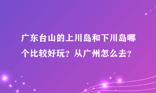 广东台山的上川岛和下川岛哪个比较好玩？从广州怎么去？