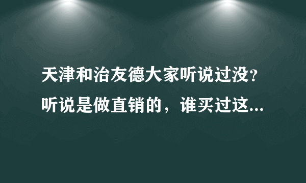 天津和治友德大家听说过没？听说是做直销的，谁买过这家的产品？