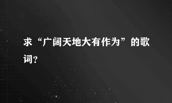 求“广阔天地大有作为”的歌词？