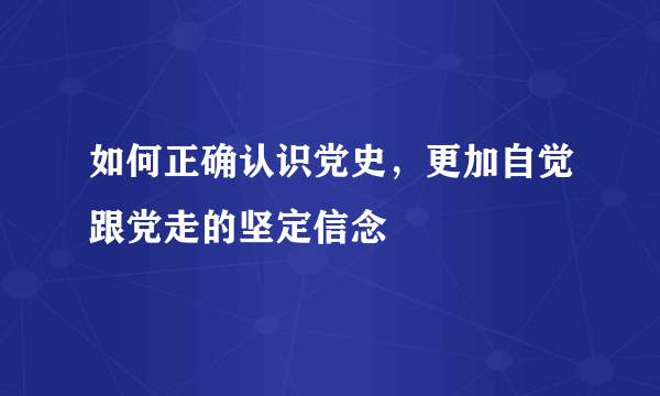 如何正确认识党史，更加自觉跟党走的坚定信念