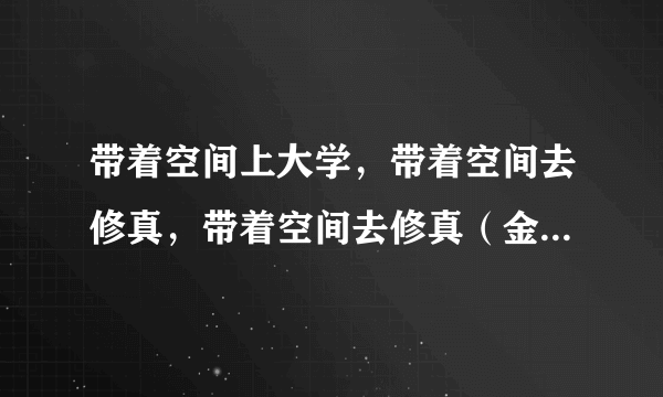 带着空间上大学，带着空间去修真，带着空间去修真（金莲篇），末世回家路一系列txt下载，请发给我，谢谢