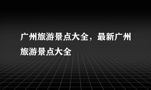 广州旅游景点大全，最新广州旅游景点大全