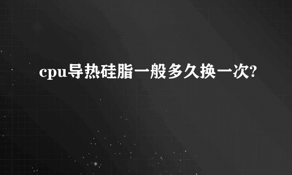 cpu导热硅脂一般多久换一次?