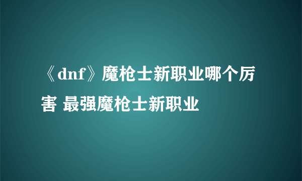 《dnf》魔枪士新职业哪个厉害 最强魔枪士新职业