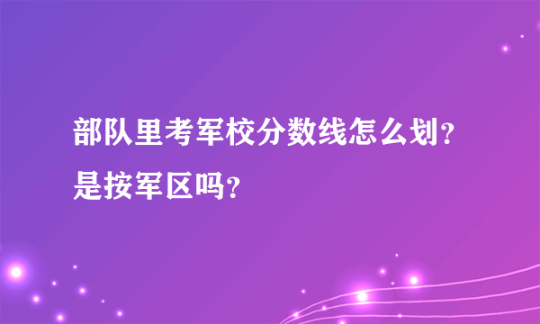 部队里考军校分数线怎么划？是按军区吗？