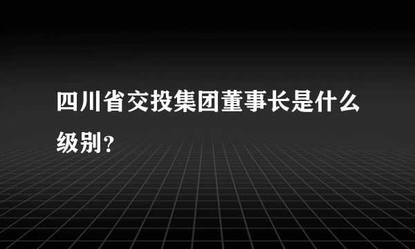 四川省交投集团董事长是什么级别？