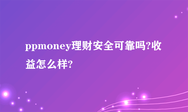 ppmoney理财安全可靠吗?收益怎么样?