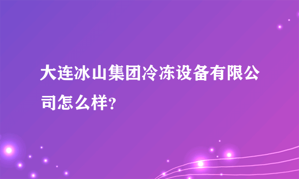 大连冰山集团冷冻设备有限公司怎么样？