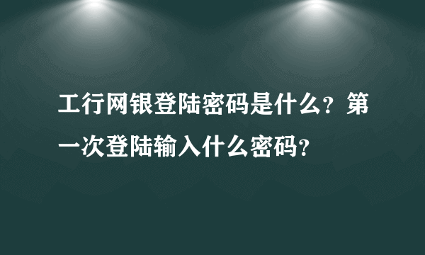 工行网银登陆密码是什么？第一次登陆输入什么密码？