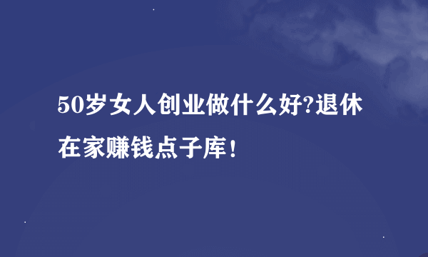 50岁女人创业做什么好?退休在家赚钱点子库！