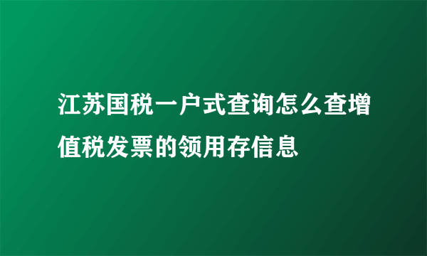 江苏国税一户式查询怎么查增值税发票的领用存信息