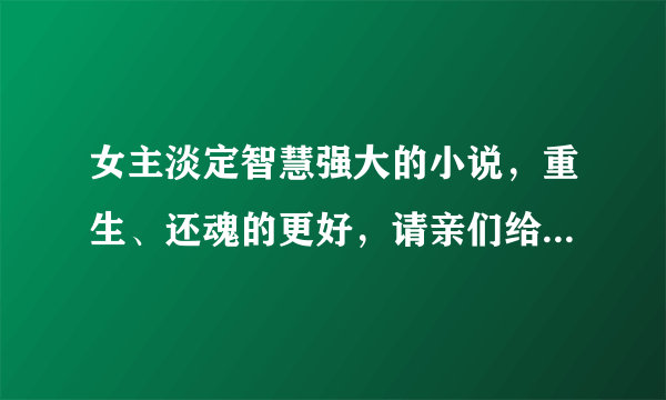 女主淡定智慧强大的小说，重生、还魂的更好，请亲们给点吧，书荒中，谢谢!