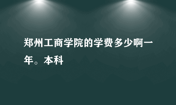 郑州工商学院的学费多少啊一年。本科