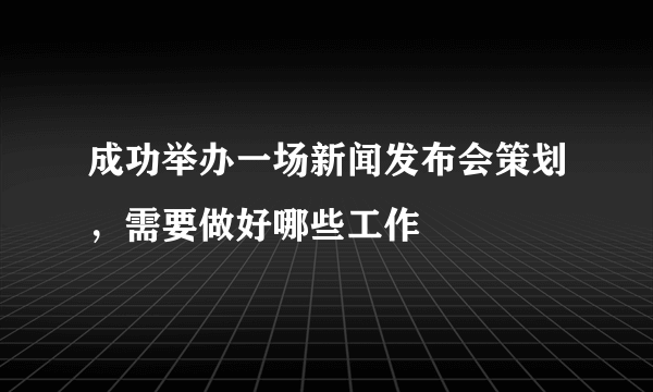 成功举办一场新闻发布会策划，需要做好哪些工作