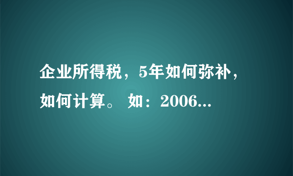 企业所得税，5年如何弥补，如何计算。 如：2006年盈利6万 2007年盈利7万 2008年亏损8万 2009年亏损5万 201