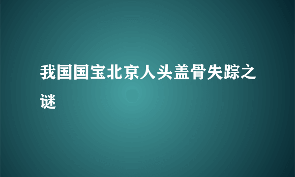 我国国宝北京人头盖骨失踪之谜